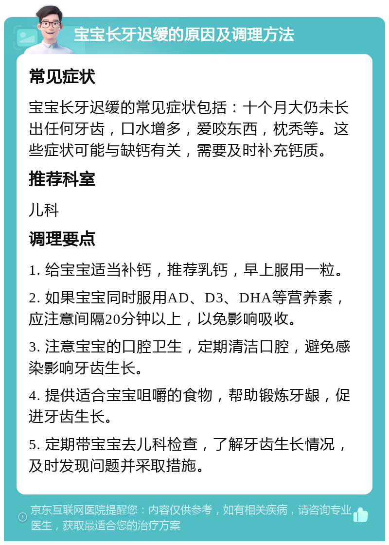 宝宝长牙迟缓的原因及调理方法 常见症状 宝宝长牙迟缓的常见症状包括：十个月大仍未长出任何牙齿，口水增多，爱咬东西，枕秃等。这些症状可能与缺钙有关，需要及时补充钙质。 推荐科室 儿科 调理要点 1. 给宝宝适当补钙，推荐乳钙，早上服用一粒。 2. 如果宝宝同时服用AD、D3、DHA等营养素，应注意间隔20分钟以上，以免影响吸收。 3. 注意宝宝的口腔卫生，定期清洁口腔，避免感染影响牙齿生长。 4. 提供适合宝宝咀嚼的食物，帮助锻炼牙龈，促进牙齿生长。 5. 定期带宝宝去儿科检查，了解牙齿生长情况，及时发现问题并采取措施。