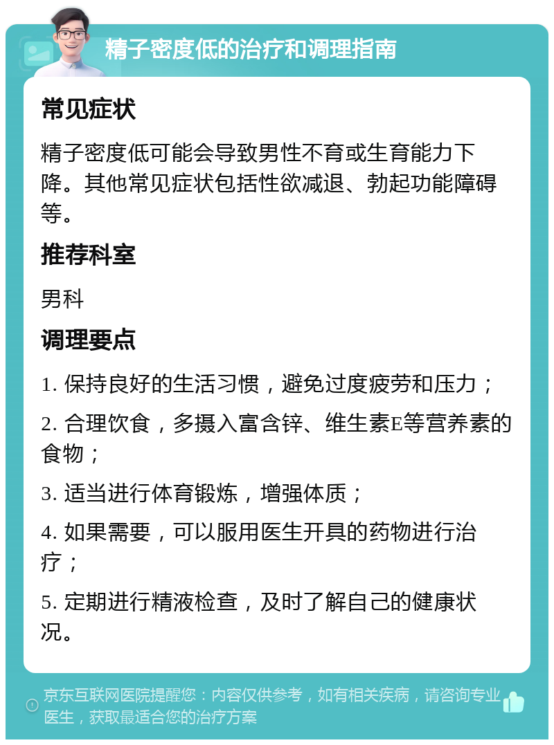 精子密度低的治疗和调理指南 常见症状 精子密度低可能会导致男性不育或生育能力下降。其他常见症状包括性欲减退、勃起功能障碍等。 推荐科室 男科 调理要点 1. 保持良好的生活习惯，避免过度疲劳和压力； 2. 合理饮食，多摄入富含锌、维生素E等营养素的食物； 3. 适当进行体育锻炼，增强体质； 4. 如果需要，可以服用医生开具的药物进行治疗； 5. 定期进行精液检查，及时了解自己的健康状况。