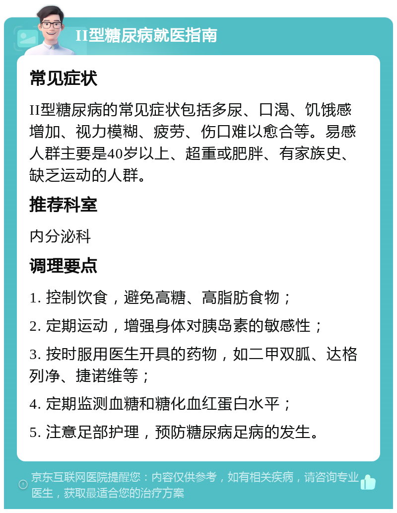 II型糖尿病就医指南 常见症状 II型糖尿病的常见症状包括多尿、口渴、饥饿感增加、视力模糊、疲劳、伤口难以愈合等。易感人群主要是40岁以上、超重或肥胖、有家族史、缺乏运动的人群。 推荐科室 内分泌科 调理要点 1. 控制饮食，避免高糖、高脂肪食物； 2. 定期运动，增强身体对胰岛素的敏感性； 3. 按时服用医生开具的药物，如二甲双胍、达格列净、捷诺维等； 4. 定期监测血糖和糖化血红蛋白水平； 5. 注意足部护理，预防糖尿病足病的发生。