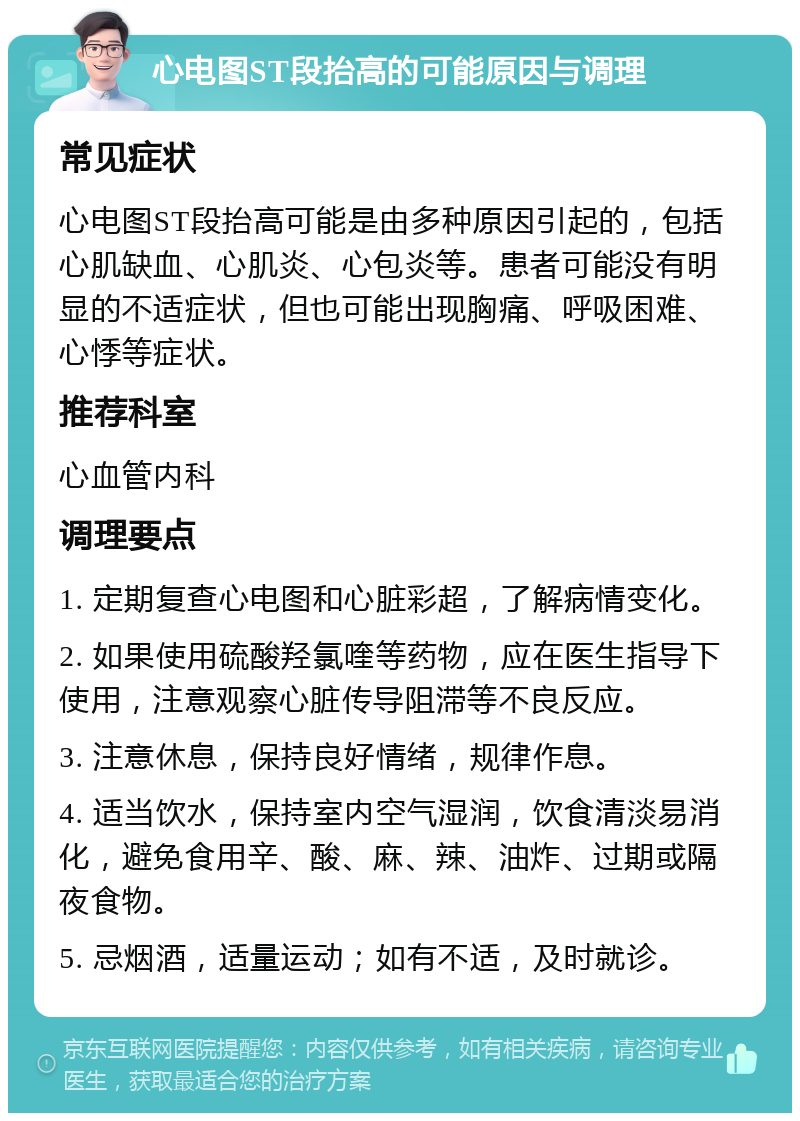 心电图ST段抬高的可能原因与调理 常见症状 心电图ST段抬高可能是由多种原因引起的，包括心肌缺血、心肌炎、心包炎等。患者可能没有明显的不适症状，但也可能出现胸痛、呼吸困难、心悸等症状。 推荐科室 心血管内科 调理要点 1. 定期复查心电图和心脏彩超，了解病情变化。 2. 如果使用硫酸羟氯喹等药物，应在医生指导下使用，注意观察心脏传导阻滞等不良反应。 3. 注意休息，保持良好情绪，规律作息。 4. 适当饮水，保持室内空气湿润，饮食清淡易消化，避免食用辛、酸、麻、辣、油炸、过期或隔夜食物。 5. 忌烟酒，适量运动；如有不适，及时就诊。