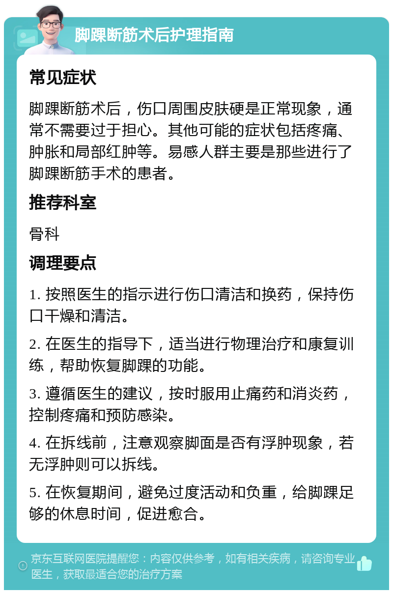 脚踝断筋术后护理指南 常见症状 脚踝断筋术后，伤口周围皮肤硬是正常现象，通常不需要过于担心。其他可能的症状包括疼痛、肿胀和局部红肿等。易感人群主要是那些进行了脚踝断筋手术的患者。 推荐科室 骨科 调理要点 1. 按照医生的指示进行伤口清洁和换药，保持伤口干燥和清洁。 2. 在医生的指导下，适当进行物理治疗和康复训练，帮助恢复脚踝的功能。 3. 遵循医生的建议，按时服用止痛药和消炎药，控制疼痛和预防感染。 4. 在拆线前，注意观察脚面是否有浮肿现象，若无浮肿则可以拆线。 5. 在恢复期间，避免过度活动和负重，给脚踝足够的休息时间，促进愈合。