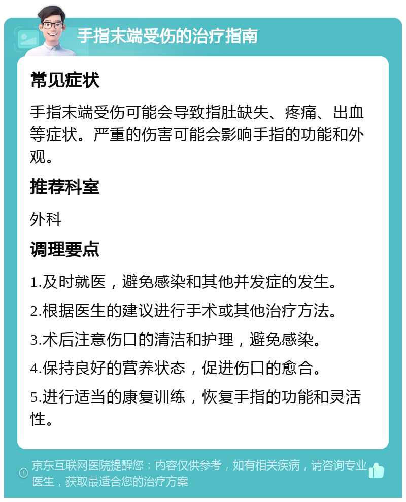 手指末端受伤的治疗指南 常见症状 手指末端受伤可能会导致指肚缺失、疼痛、出血等症状。严重的伤害可能会影响手指的功能和外观。 推荐科室 外科 调理要点 1.及时就医，避免感染和其他并发症的发生。 2.根据医生的建议进行手术或其他治疗方法。 3.术后注意伤口的清洁和护理，避免感染。 4.保持良好的营养状态，促进伤口的愈合。 5.进行适当的康复训练，恢复手指的功能和灵活性。