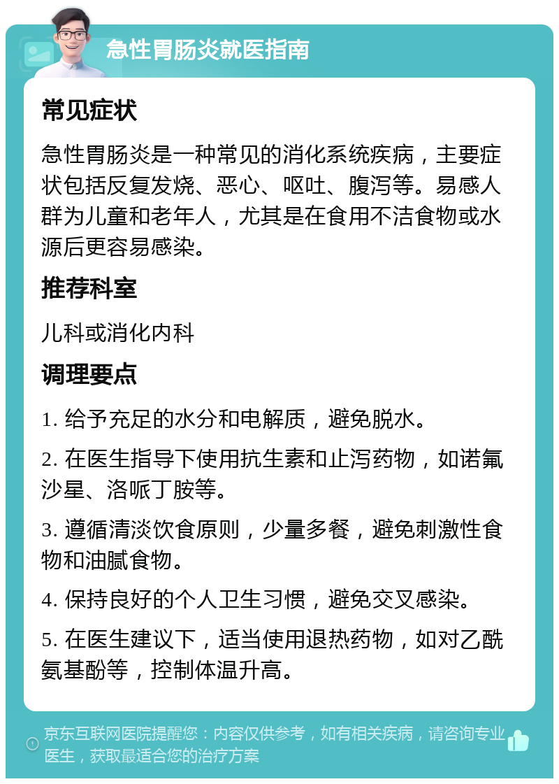 急性胃肠炎就医指南 常见症状 急性胃肠炎是一种常见的消化系统疾病，主要症状包括反复发烧、恶心、呕吐、腹泻等。易感人群为儿童和老年人，尤其是在食用不洁食物或水源后更容易感染。 推荐科室 儿科或消化内科 调理要点 1. 给予充足的水分和电解质，避免脱水。 2. 在医生指导下使用抗生素和止泻药物，如诺氟沙星、洛哌丁胺等。 3. 遵循清淡饮食原则，少量多餐，避免刺激性食物和油腻食物。 4. 保持良好的个人卫生习惯，避免交叉感染。 5. 在医生建议下，适当使用退热药物，如对乙酰氨基酚等，控制体温升高。