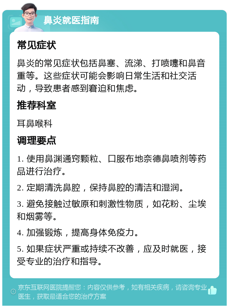 鼻炎就医指南 常见症状 鼻炎的常见症状包括鼻塞、流涕、打喷嚏和鼻音重等。这些症状可能会影响日常生活和社交活动，导致患者感到窘迫和焦虑。 推荐科室 耳鼻喉科 调理要点 1. 使用鼻渊通窍颗粒、口服布地奈德鼻喷剂等药品进行治疗。 2. 定期清洗鼻腔，保持鼻腔的清洁和湿润。 3. 避免接触过敏原和刺激性物质，如花粉、尘埃和烟雾等。 4. 加强锻炼，提高身体免疫力。 5. 如果症状严重或持续不改善，应及时就医，接受专业的治疗和指导。