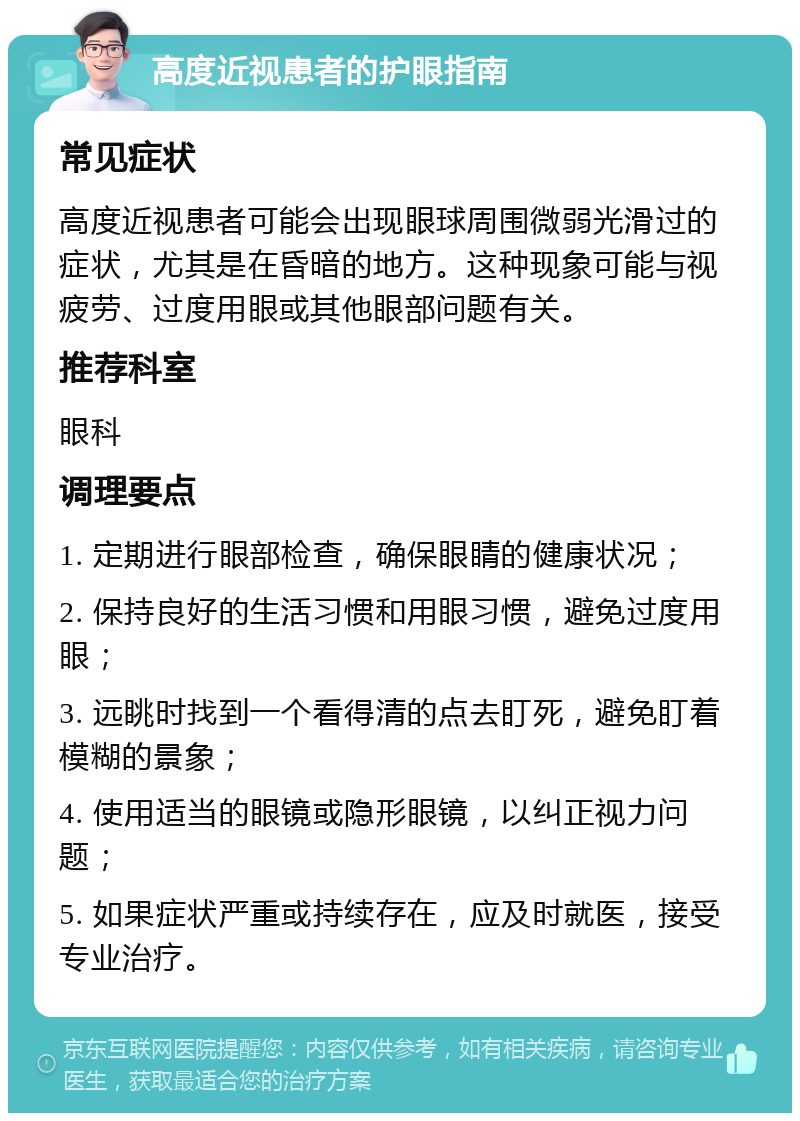 高度近视患者的护眼指南 常见症状 高度近视患者可能会出现眼球周围微弱光滑过的症状，尤其是在昏暗的地方。这种现象可能与视疲劳、过度用眼或其他眼部问题有关。 推荐科室 眼科 调理要点 1. 定期进行眼部检查，确保眼睛的健康状况； 2. 保持良好的生活习惯和用眼习惯，避免过度用眼； 3. 远眺时找到一个看得清的点去盯死，避免盯着模糊的景象； 4. 使用适当的眼镜或隐形眼镜，以纠正视力问题； 5. 如果症状严重或持续存在，应及时就医，接受专业治疗。