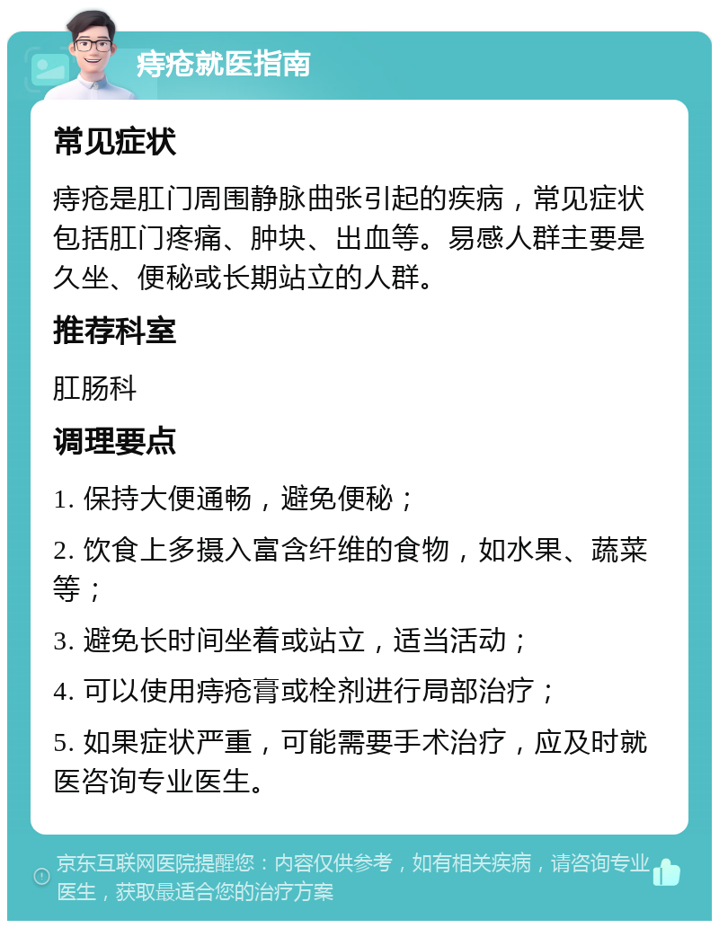 痔疮就医指南 常见症状 痔疮是肛门周围静脉曲张引起的疾病，常见症状包括肛门疼痛、肿块、出血等。易感人群主要是久坐、便秘或长期站立的人群。 推荐科室 肛肠科 调理要点 1. 保持大便通畅，避免便秘； 2. 饮食上多摄入富含纤维的食物，如水果、蔬菜等； 3. 避免长时间坐着或站立，适当活动； 4. 可以使用痔疮膏或栓剂进行局部治疗； 5. 如果症状严重，可能需要手术治疗，应及时就医咨询专业医生。