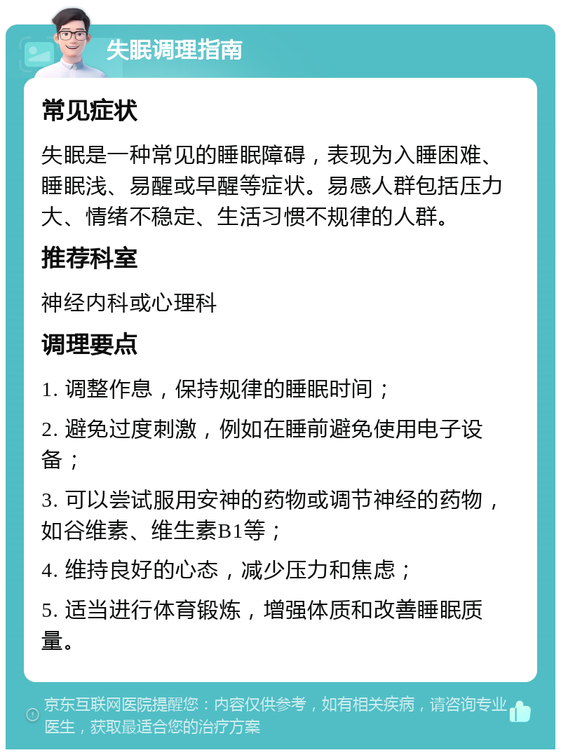 失眠调理指南 常见症状 失眠是一种常见的睡眠障碍，表现为入睡困难、睡眠浅、易醒或早醒等症状。易感人群包括压力大、情绪不稳定、生活习惯不规律的人群。 推荐科室 神经内科或心理科 调理要点 1. 调整作息，保持规律的睡眠时间； 2. 避免过度刺激，例如在睡前避免使用电子设备； 3. 可以尝试服用安神的药物或调节神经的药物，如谷维素、维生素B1等； 4. 维持良好的心态，减少压力和焦虑； 5. 适当进行体育锻炼，增强体质和改善睡眠质量。