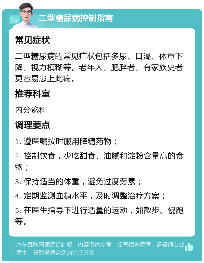 二型糖尿病控制指南 常见症状 二型糖尿病的常见症状包括多尿、口渴、体重下降、视力模糊等。老年人、肥胖者、有家族史者更容易患上此病。 推荐科室 内分泌科 调理要点 1. 遵医嘱按时服用降糖药物； 2. 控制饮食，少吃甜食、油腻和淀粉含量高的食物； 3. 保持适当的体重，避免过度劳累； 4. 定期监测血糖水平，及时调整治疗方案； 5. 在医生指导下进行适量的运动，如散步、慢跑等。