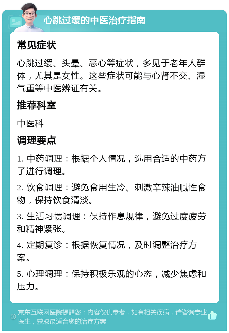 心跳过缓的中医治疗指南 常见症状 心跳过缓、头晕、恶心等症状，多见于老年人群体，尤其是女性。这些症状可能与心肾不交、湿气重等中医辨证有关。 推荐科室 中医科 调理要点 1. 中药调理：根据个人情况，选用合适的中药方子进行调理。 2. 饮食调理：避免食用生冷、刺激辛辣油腻性食物，保持饮食清淡。 3. 生活习惯调理：保持作息规律，避免过度疲劳和精神紧张。 4. 定期复诊：根据恢复情况，及时调整治疗方案。 5. 心理调理：保持积极乐观的心态，减少焦虑和压力。