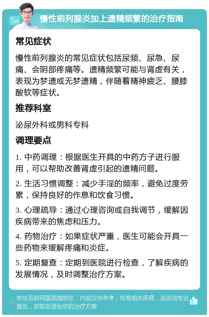 慢性前列腺炎加上遗精频繁的治疗指南 常见症状 慢性前列腺炎的常见症状包括尿频、尿急、尿痛、会阴部疼痛等。遗精频繁可能与肾虚有关，表现为梦遗或无梦遗精，伴随着精神疲乏、腰膝酸软等症状。 推荐科室 泌尿外科或男科专科 调理要点 1. 中药调理：根据医生开具的中药方子进行服用，可以帮助改善肾虚引起的遗精问题。 2. 生活习惯调整：减少手淫的频率，避免过度劳累，保持良好的作息和饮食习惯。 3. 心理疏导：通过心理咨询或自我调节，缓解因疾病带来的焦虑和压力。 4. 药物治疗：如果症状严重，医生可能会开具一些药物来缓解疼痛和炎症。 5. 定期复查：定期到医院进行检查，了解疾病的发展情况，及时调整治疗方案。