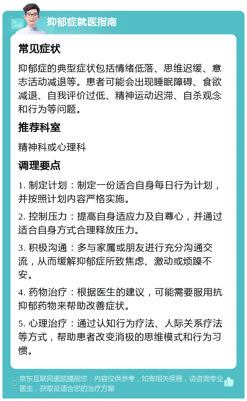 抑郁症就医指南 常见症状 抑郁症的典型症状包括情绪低落、思维迟缓、意志活动减退等。患者可能会出现睡眠障碍、食欲减退、自我评价过低、精神运动迟滞、自杀观念和行为等问题。 推荐科室 精神科或心理科 调理要点 1. 制定计划：制定一份适合自身每日行为计划，并按照计划内容严格实施。 2. 控制压力：提高自身适应力及自尊心，并通过适合自身方式合理释放压力。 3. 积极沟通：多与家属或朋友进行充分沟通交流，从而缓解抑郁症所致焦虑、激动或烦躁不安。 4. 药物治疗：根据医生的建议，可能需要服用抗抑郁药物来帮助改善症状。 5. 心理治疗：通过认知行为疗法、人际关系疗法等方式，帮助患者改变消极的思维模式和行为习惯。