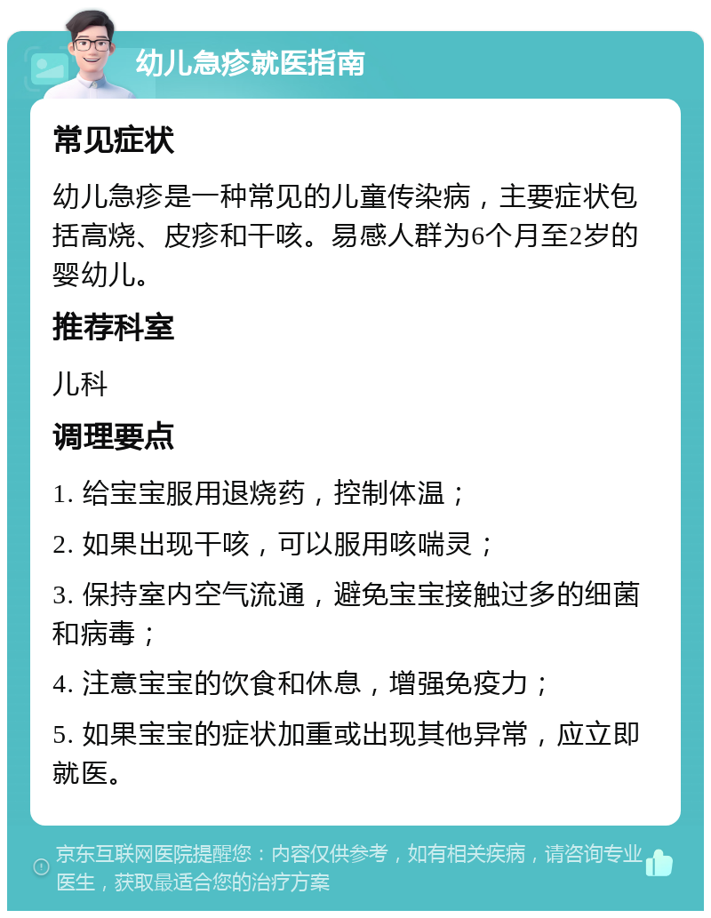 幼儿急疹就医指南 常见症状 幼儿急疹是一种常见的儿童传染病，主要症状包括高烧、皮疹和干咳。易感人群为6个月至2岁的婴幼儿。 推荐科室 儿科 调理要点 1. 给宝宝服用退烧药，控制体温； 2. 如果出现干咳，可以服用咳喘灵； 3. 保持室内空气流通，避免宝宝接触过多的细菌和病毒； 4. 注意宝宝的饮食和休息，增强免疫力； 5. 如果宝宝的症状加重或出现其他异常，应立即就医。