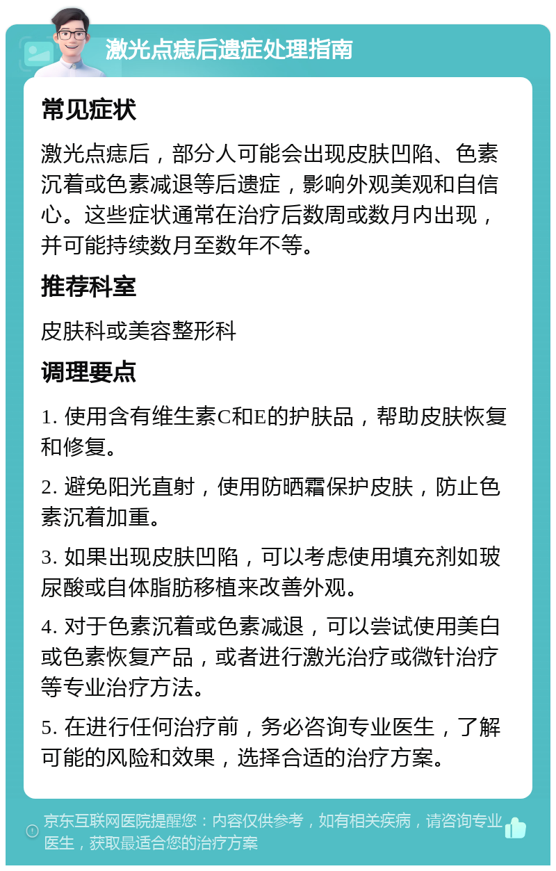 激光点痣后遗症处理指南 常见症状 激光点痣后，部分人可能会出现皮肤凹陷、色素沉着或色素减退等后遗症，影响外观美观和自信心。这些症状通常在治疗后数周或数月内出现，并可能持续数月至数年不等。 推荐科室 皮肤科或美容整形科 调理要点 1. 使用含有维生素C和E的护肤品，帮助皮肤恢复和修复。 2. 避免阳光直射，使用防晒霜保护皮肤，防止色素沉着加重。 3. 如果出现皮肤凹陷，可以考虑使用填充剂如玻尿酸或自体脂肪移植来改善外观。 4. 对于色素沉着或色素减退，可以尝试使用美白或色素恢复产品，或者进行激光治疗或微针治疗等专业治疗方法。 5. 在进行任何治疗前，务必咨询专业医生，了解可能的风险和效果，选择合适的治疗方案。