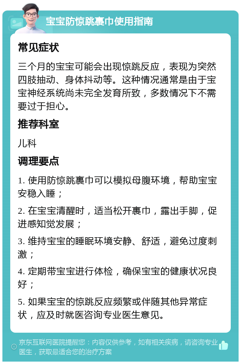 宝宝防惊跳裹巾使用指南 常见症状 三个月的宝宝可能会出现惊跳反应，表现为突然四肢抽动、身体抖动等。这种情况通常是由于宝宝神经系统尚未完全发育所致，多数情况下不需要过于担心。 推荐科室 儿科 调理要点 1. 使用防惊跳裹巾可以模拟母腹环境，帮助宝宝安稳入睡； 2. 在宝宝清醒时，适当松开裹巾，露出手脚，促进感知觉发展； 3. 维持宝宝的睡眠环境安静、舒适，避免过度刺激； 4. 定期带宝宝进行体检，确保宝宝的健康状况良好； 5. 如果宝宝的惊跳反应频繁或伴随其他异常症状，应及时就医咨询专业医生意见。