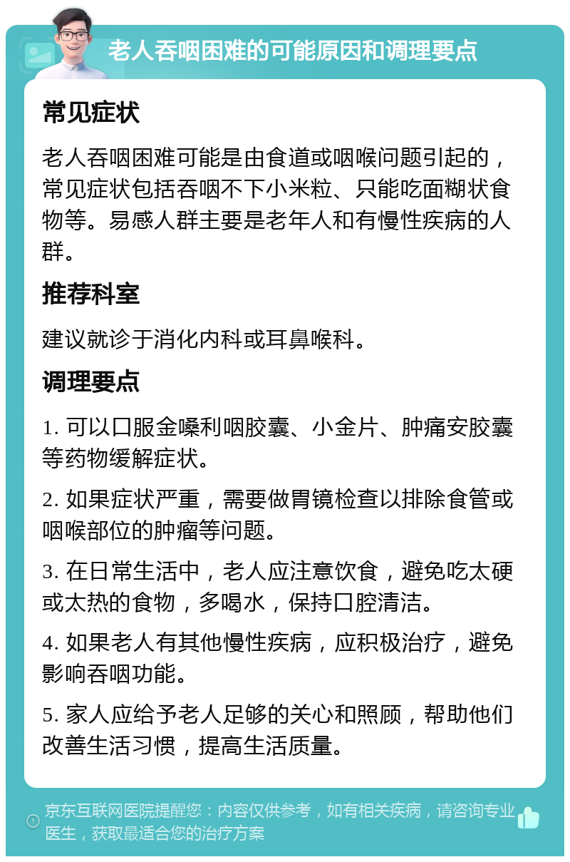 老人吞咽困难的可能原因和调理要点 常见症状 老人吞咽困难可能是由食道或咽喉问题引起的，常见症状包括吞咽不下小米粒、只能吃面糊状食物等。易感人群主要是老年人和有慢性疾病的人群。 推荐科室 建议就诊于消化内科或耳鼻喉科。 调理要点 1. 可以口服金嗓利咽胶囊、小金片、肿痛安胶囊等药物缓解症状。 2. 如果症状严重，需要做胃镜检查以排除食管或咽喉部位的肿瘤等问题。 3. 在日常生活中，老人应注意饮食，避免吃太硬或太热的食物，多喝水，保持口腔清洁。 4. 如果老人有其他慢性疾病，应积极治疗，避免影响吞咽功能。 5. 家人应给予老人足够的关心和照顾，帮助他们改善生活习惯，提高生活质量。