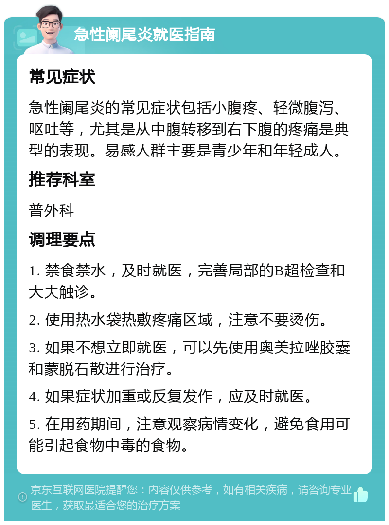 急性阑尾炎就医指南 常见症状 急性阑尾炎的常见症状包括小腹疼、轻微腹泻、呕吐等，尤其是从中腹转移到右下腹的疼痛是典型的表现。易感人群主要是青少年和年轻成人。 推荐科室 普外科 调理要点 1. 禁食禁水，及时就医，完善局部的B超检查和大夫触诊。 2. 使用热水袋热敷疼痛区域，注意不要烫伤。 3. 如果不想立即就医，可以先使用奥美拉唑胶囊和蒙脱石散进行治疗。 4. 如果症状加重或反复发作，应及时就医。 5. 在用药期间，注意观察病情变化，避免食用可能引起食物中毒的食物。