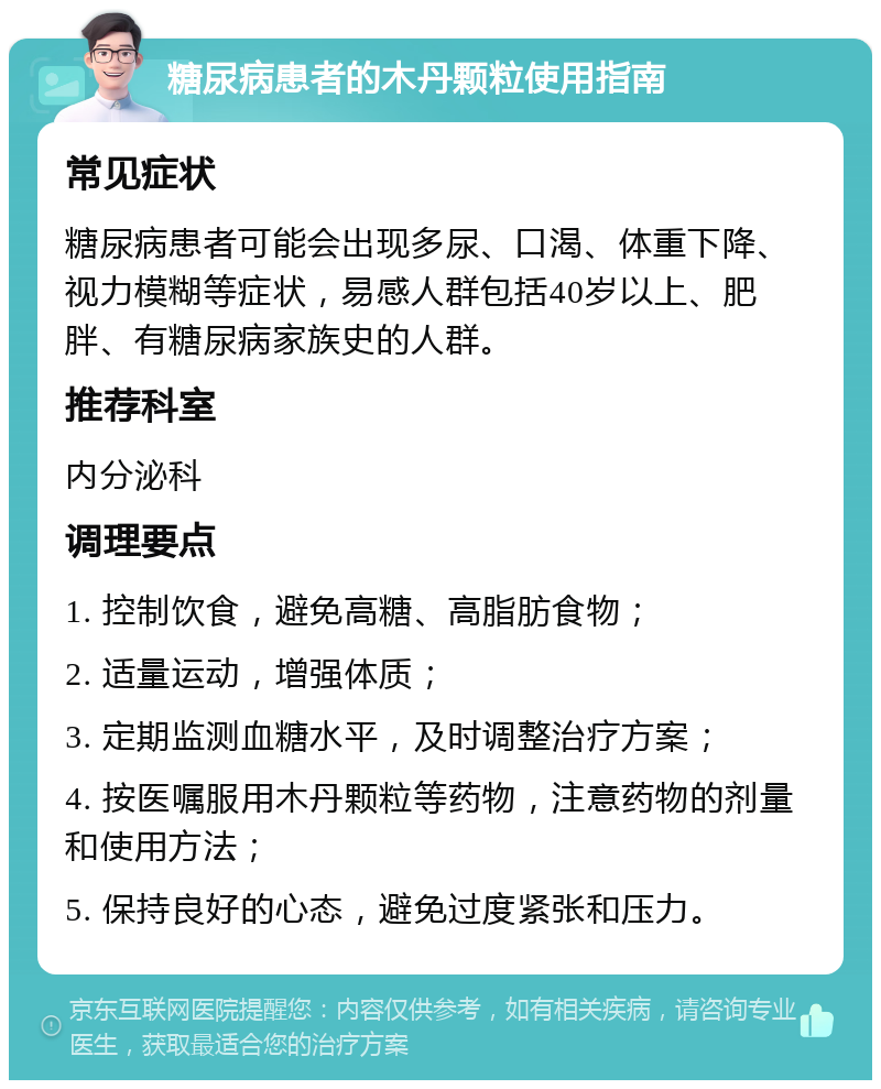 糖尿病患者的木丹颗粒使用指南 常见症状 糖尿病患者可能会出现多尿、口渴、体重下降、视力模糊等症状，易感人群包括40岁以上、肥胖、有糖尿病家族史的人群。 推荐科室 内分泌科 调理要点 1. 控制饮食，避免高糖、高脂肪食物； 2. 适量运动，增强体质； 3. 定期监测血糖水平，及时调整治疗方案； 4. 按医嘱服用木丹颗粒等药物，注意药物的剂量和使用方法； 5. 保持良好的心态，避免过度紧张和压力。