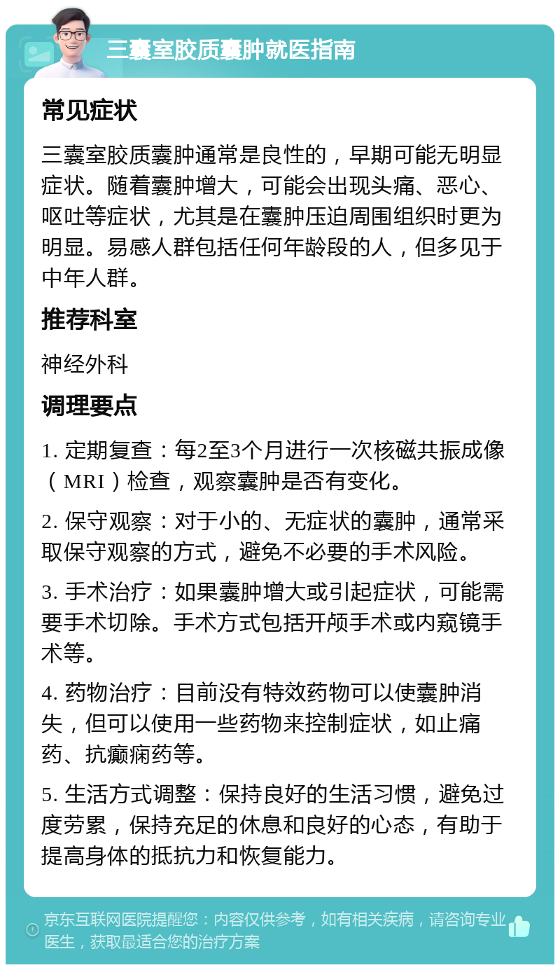 三囊室胶质囊肿就医指南 常见症状 三囊室胶质囊肿通常是良性的，早期可能无明显症状。随着囊肿增大，可能会出现头痛、恶心、呕吐等症状，尤其是在囊肿压迫周围组织时更为明显。易感人群包括任何年龄段的人，但多见于中年人群。 推荐科室 神经外科 调理要点 1. 定期复查：每2至3个月进行一次核磁共振成像（MRI）检查，观察囊肿是否有变化。 2. 保守观察：对于小的、无症状的囊肿，通常采取保守观察的方式，避免不必要的手术风险。 3. 手术治疗：如果囊肿增大或引起症状，可能需要手术切除。手术方式包括开颅手术或内窥镜手术等。 4. 药物治疗：目前没有特效药物可以使囊肿消失，但可以使用一些药物来控制症状，如止痛药、抗癫痫药等。 5. 生活方式调整：保持良好的生活习惯，避免过度劳累，保持充足的休息和良好的心态，有助于提高身体的抵抗力和恢复能力。