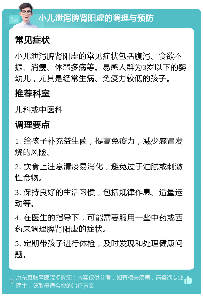 小儿泄泻脾肾阳虚的调理与预防 常见症状 小儿泄泻脾肾阳虚的常见症状包括腹泻、食欲不振、消瘦、体弱多病等。易感人群为3岁以下的婴幼儿，尤其是经常生病、免疫力较低的孩子。 推荐科室 儿科或中医科 调理要点 1. 给孩子补充益生菌，提高免疫力，减少感冒发烧的风险。 2. 饮食上注意清淡易消化，避免过于油腻或刺激性食物。 3. 保持良好的生活习惯，包括规律作息、适量运动等。 4. 在医生的指导下，可能需要服用一些中药或西药来调理脾肾阳虚的症状。 5. 定期带孩子进行体检，及时发现和处理健康问题。