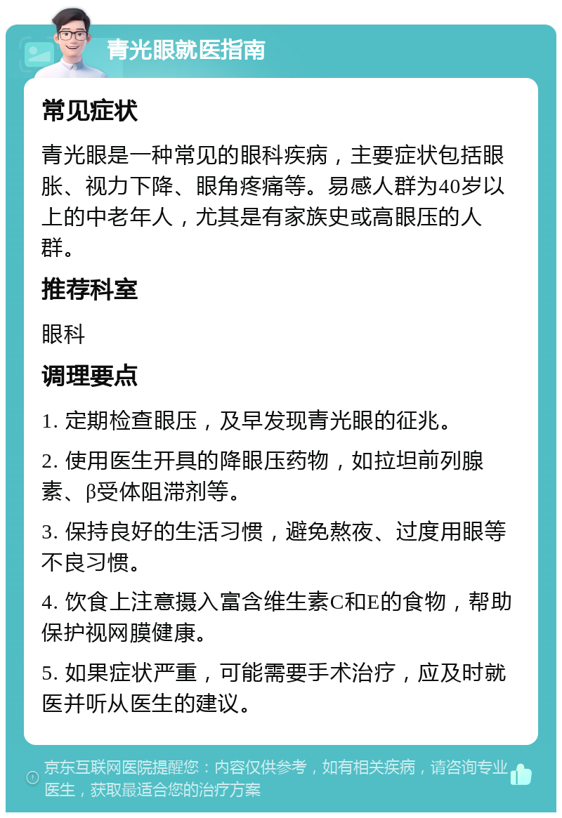 青光眼就医指南 常见症状 青光眼是一种常见的眼科疾病，主要症状包括眼胀、视力下降、眼角疼痛等。易感人群为40岁以上的中老年人，尤其是有家族史或高眼压的人群。 推荐科室 眼科 调理要点 1. 定期检查眼压，及早发现青光眼的征兆。 2. 使用医生开具的降眼压药物，如拉坦前列腺素、β受体阻滞剂等。 3. 保持良好的生活习惯，避免熬夜、过度用眼等不良习惯。 4. 饮食上注意摄入富含维生素C和E的食物，帮助保护视网膜健康。 5. 如果症状严重，可能需要手术治疗，应及时就医并听从医生的建议。