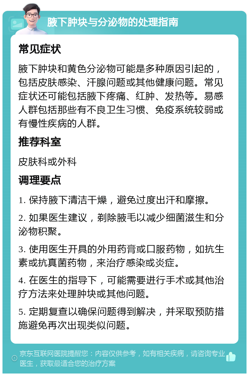 腋下肿块与分泌物的处理指南 常见症状 腋下肿块和黄色分泌物可能是多种原因引起的，包括皮肤感染、汗腺问题或其他健康问题。常见症状还可能包括腋下疼痛、红肿、发热等。易感人群包括那些有不良卫生习惯、免疫系统较弱或有慢性疾病的人群。 推荐科室 皮肤科或外科 调理要点 1. 保持腋下清洁干燥，避免过度出汗和摩擦。 2. 如果医生建议，剃除腋毛以减少细菌滋生和分泌物积聚。 3. 使用医生开具的外用药膏或口服药物，如抗生素或抗真菌药物，来治疗感染或炎症。 4. 在医生的指导下，可能需要进行手术或其他治疗方法来处理肿块或其他问题。 5. 定期复查以确保问题得到解决，并采取预防措施避免再次出现类似问题。