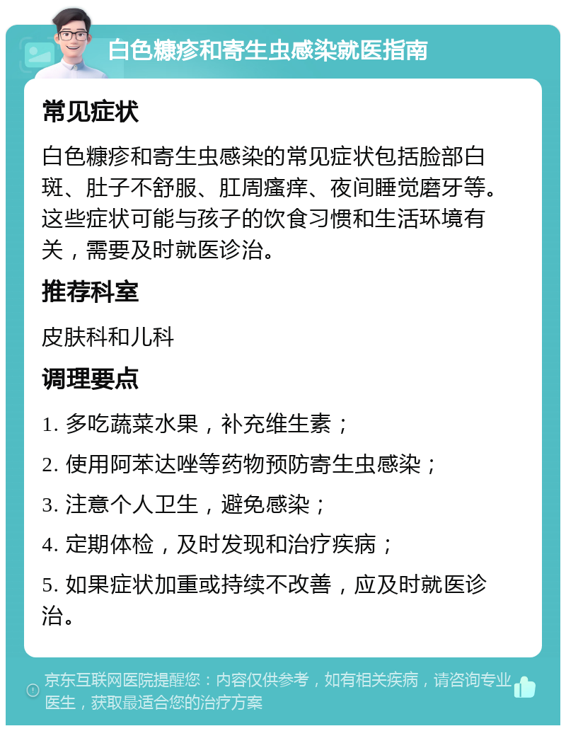 白色糠疹和寄生虫感染就医指南 常见症状 白色糠疹和寄生虫感染的常见症状包括脸部白斑、肚子不舒服、肛周瘙痒、夜间睡觉磨牙等。这些症状可能与孩子的饮食习惯和生活环境有关，需要及时就医诊治。 推荐科室 皮肤科和儿科 调理要点 1. 多吃蔬菜水果，补充维生素； 2. 使用阿苯达唑等药物预防寄生虫感染； 3. 注意个人卫生，避免感染； 4. 定期体检，及时发现和治疗疾病； 5. 如果症状加重或持续不改善，应及时就医诊治。