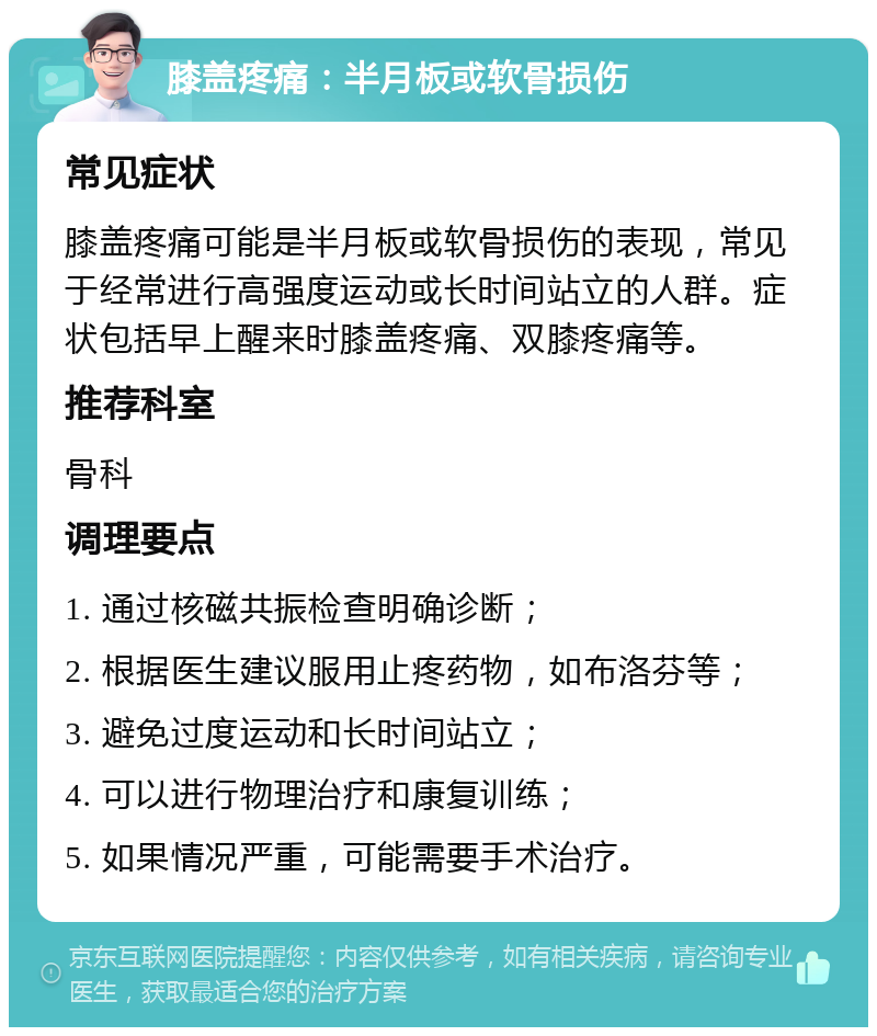 膝盖疼痛：半月板或软骨损伤 常见症状 膝盖疼痛可能是半月板或软骨损伤的表现，常见于经常进行高强度运动或长时间站立的人群。症状包括早上醒来时膝盖疼痛、双膝疼痛等。 推荐科室 骨科 调理要点 1. 通过核磁共振检查明确诊断； 2. 根据医生建议服用止疼药物，如布洛芬等； 3. 避免过度运动和长时间站立； 4. 可以进行物理治疗和康复训练； 5. 如果情况严重，可能需要手术治疗。