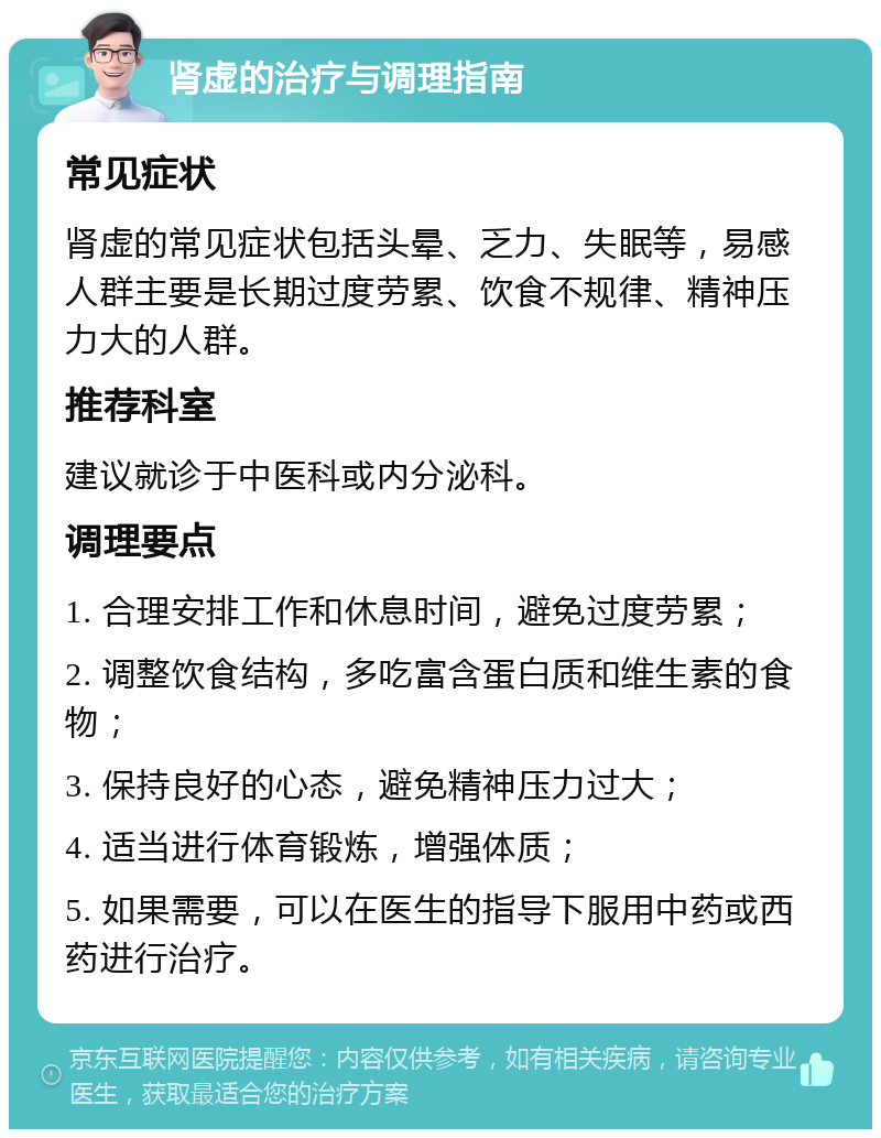 肾虚的治疗与调理指南 常见症状 肾虚的常见症状包括头晕、乏力、失眠等，易感人群主要是长期过度劳累、饮食不规律、精神压力大的人群。 推荐科室 建议就诊于中医科或内分泌科。 调理要点 1. 合理安排工作和休息时间，避免过度劳累； 2. 调整饮食结构，多吃富含蛋白质和维生素的食物； 3. 保持良好的心态，避免精神压力过大； 4. 适当进行体育锻炼，增强体质； 5. 如果需要，可以在医生的指导下服用中药或西药进行治疗。