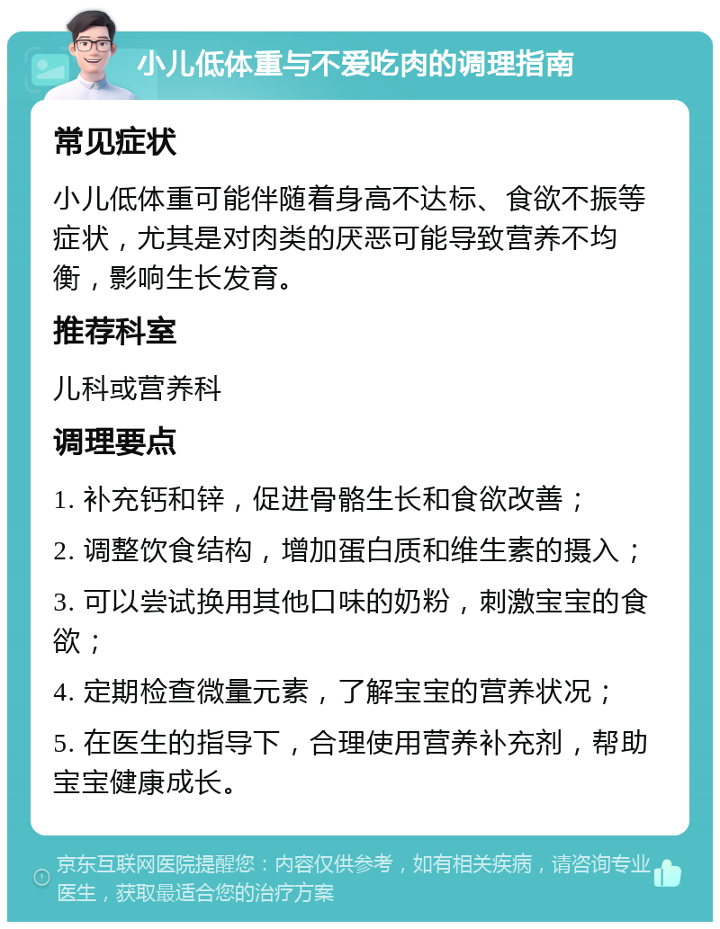 小儿低体重与不爱吃肉的调理指南 常见症状 小儿低体重可能伴随着身高不达标、食欲不振等症状，尤其是对肉类的厌恶可能导致营养不均衡，影响生长发育。 推荐科室 儿科或营养科 调理要点 1. 补充钙和锌，促进骨骼生长和食欲改善； 2. 调整饮食结构，增加蛋白质和维生素的摄入； 3. 可以尝试换用其他口味的奶粉，刺激宝宝的食欲； 4. 定期检查微量元素，了解宝宝的营养状况； 5. 在医生的指导下，合理使用营养补充剂，帮助宝宝健康成长。