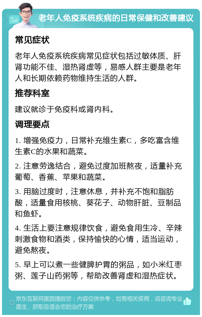 老年人免疫系统疾病的日常保健和改善建议 常见症状 老年人免疫系统疾病常见症状包括过敏体质、肝肾功能不佳、湿热肾虚等，易感人群主要是老年人和长期依赖药物维持生活的人群。 推荐科室 建议就诊于免疫科或肾内科。 调理要点 1. 增强免疫力，日常补充维生素C，多吃富含维生素C的水果和蔬菜。 2. 注意劳逸结合，避免过度加班熬夜，适量补充葡萄、香蕉、苹果和蔬菜。 3. 用脑过度时，注意休息，并补充不饱和脂肪酸，适量食用核桃、葵花子、动物肝脏、豆制品和鱼虾。 4. 生活上要注意规律饮食，避免食用生冷、辛辣刺激食物和酒类，保持愉快的心情，适当运动，避免熬夜。 5. 早上可以煮一些健脾护胃的粥品，如小米红枣粥、莲子山药粥等，帮助改善肾虚和湿热症状。