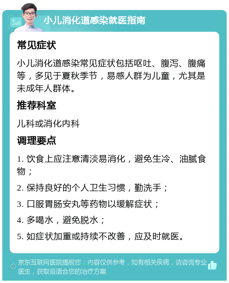 小儿消化道感染就医指南 常见症状 小儿消化道感染常见症状包括呕吐、腹泻、腹痛等，多见于夏秋季节，易感人群为儿童，尤其是未成年人群体。 推荐科室 儿科或消化内科 调理要点 1. 饮食上应注意清淡易消化，避免生冷、油腻食物； 2. 保持良好的个人卫生习惯，勤洗手； 3. 口服胃肠安丸等药物以缓解症状； 4. 多喝水，避免脱水； 5. 如症状加重或持续不改善，应及时就医。