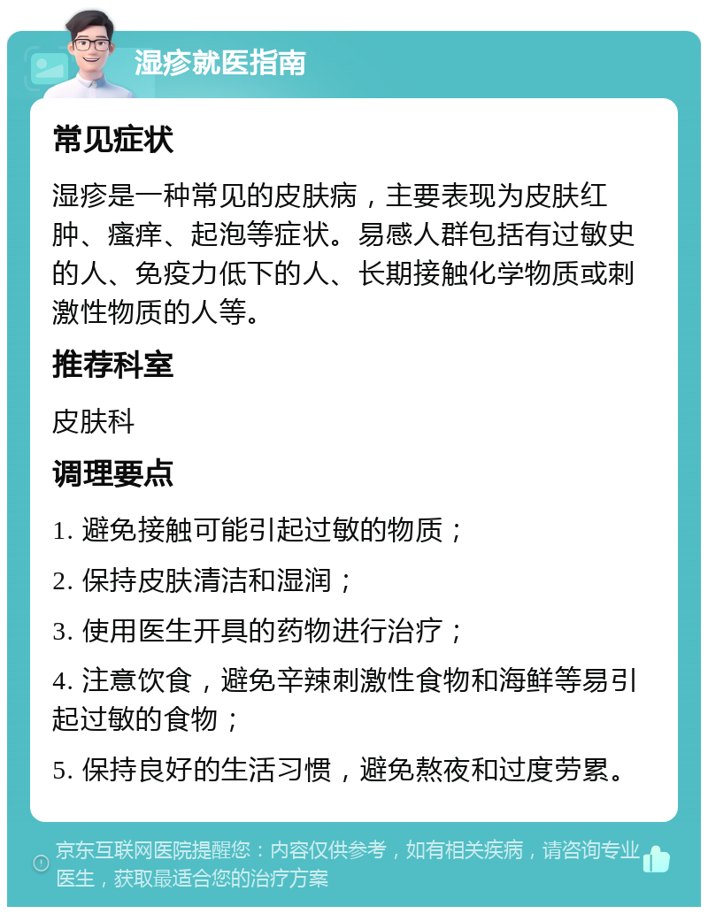 湿疹就医指南 常见症状 湿疹是一种常见的皮肤病，主要表现为皮肤红肿、瘙痒、起泡等症状。易感人群包括有过敏史的人、免疫力低下的人、长期接触化学物质或刺激性物质的人等。 推荐科室 皮肤科 调理要点 1. 避免接触可能引起过敏的物质； 2. 保持皮肤清洁和湿润； 3. 使用医生开具的药物进行治疗； 4. 注意饮食，避免辛辣刺激性食物和海鲜等易引起过敏的食物； 5. 保持良好的生活习惯，避免熬夜和过度劳累。