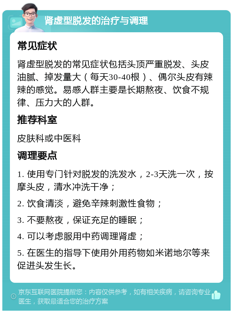 肾虚型脱发的治疗与调理 常见症状 肾虚型脱发的常见症状包括头顶严重脱发、头皮油腻、掉发量大（每天30-40根）、偶尔头皮有辣辣的感觉。易感人群主要是长期熬夜、饮食不规律、压力大的人群。 推荐科室 皮肤科或中医科 调理要点 1. 使用专门针对脱发的洗发水，2-3天洗一次，按摩头皮，清水冲洗干净； 2. 饮食清淡，避免辛辣刺激性食物； 3. 不要熬夜，保证充足的睡眠； 4. 可以考虑服用中药调理肾虚； 5. 在医生的指导下使用外用药物如米诺地尔等来促进头发生长。