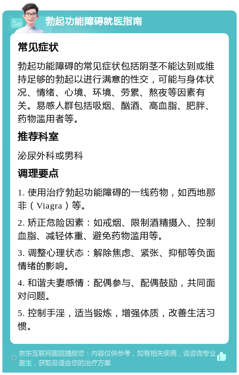 勃起功能障碍就医指南 常见症状 勃起功能障碍的常见症状包括阴茎不能达到或维持足够的勃起以进行满意的性交，可能与身体状况、情绪、心境、环境、劳累、熬夜等因素有关。易感人群包括吸烟、酗酒、高血脂、肥胖、药物滥用者等。 推荐科室 泌尿外科或男科 调理要点 1. 使用治疗勃起功能障碍的一线药物，如西地那非（Viagra）等。 2. 矫正危险因素：如戒烟、限制酒精摄入、控制血脂、减轻体重、避免药物滥用等。 3. 调整心理状态：解除焦虑、紧张、抑郁等负面情绪的影响。 4. 和谐夫妻感情：配偶参与、配偶鼓励，共同面对问题。 5. 控制手淫，适当锻炼，增强体质，改善生活习惯。