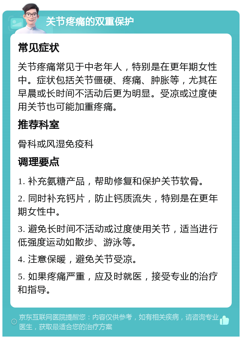 关节疼痛的双重保护 常见症状 关节疼痛常见于中老年人，特别是在更年期女性中。症状包括关节僵硬、疼痛、肿胀等，尤其在早晨或长时间不活动后更为明显。受凉或过度使用关节也可能加重疼痛。 推荐科室 骨科或风湿免疫科 调理要点 1. 补充氨糖产品，帮助修复和保护关节软骨。 2. 同时补充钙片，防止钙质流失，特别是在更年期女性中。 3. 避免长时间不活动或过度使用关节，适当进行低强度运动如散步、游泳等。 4. 注意保暖，避免关节受凉。 5. 如果疼痛严重，应及时就医，接受专业的治疗和指导。