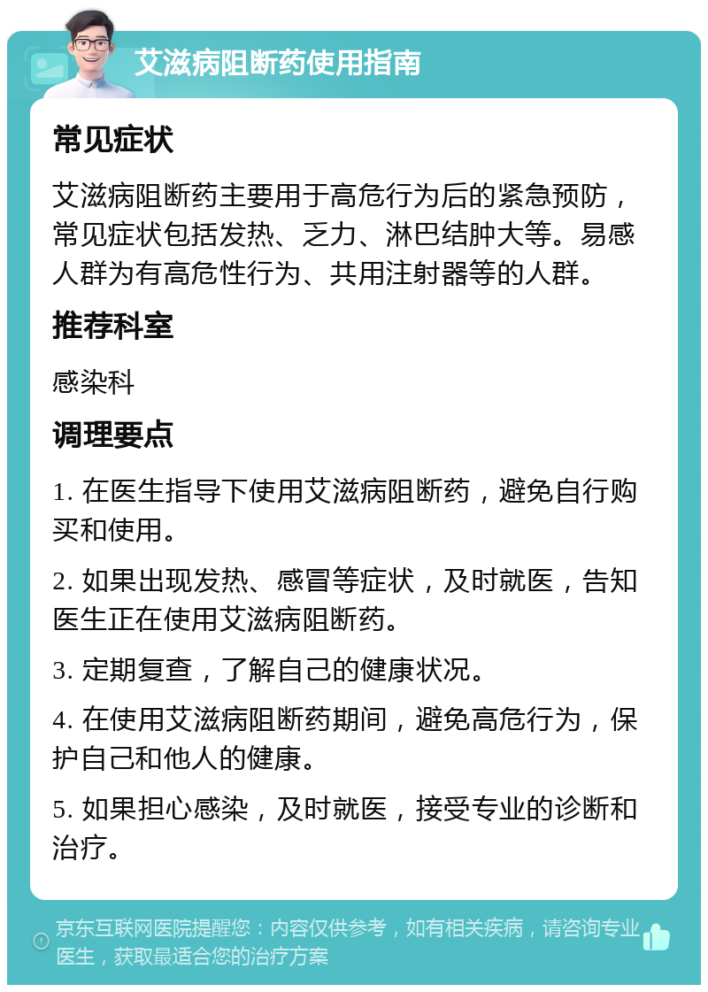 艾滋病阻断药使用指南 常见症状 艾滋病阻断药主要用于高危行为后的紧急预防，常见症状包括发热、乏力、淋巴结肿大等。易感人群为有高危性行为、共用注射器等的人群。 推荐科室 感染科 调理要点 1. 在医生指导下使用艾滋病阻断药，避免自行购买和使用。 2. 如果出现发热、感冒等症状，及时就医，告知医生正在使用艾滋病阻断药。 3. 定期复查，了解自己的健康状况。 4. 在使用艾滋病阻断药期间，避免高危行为，保护自己和他人的健康。 5. 如果担心感染，及时就医，接受专业的诊断和治疗。