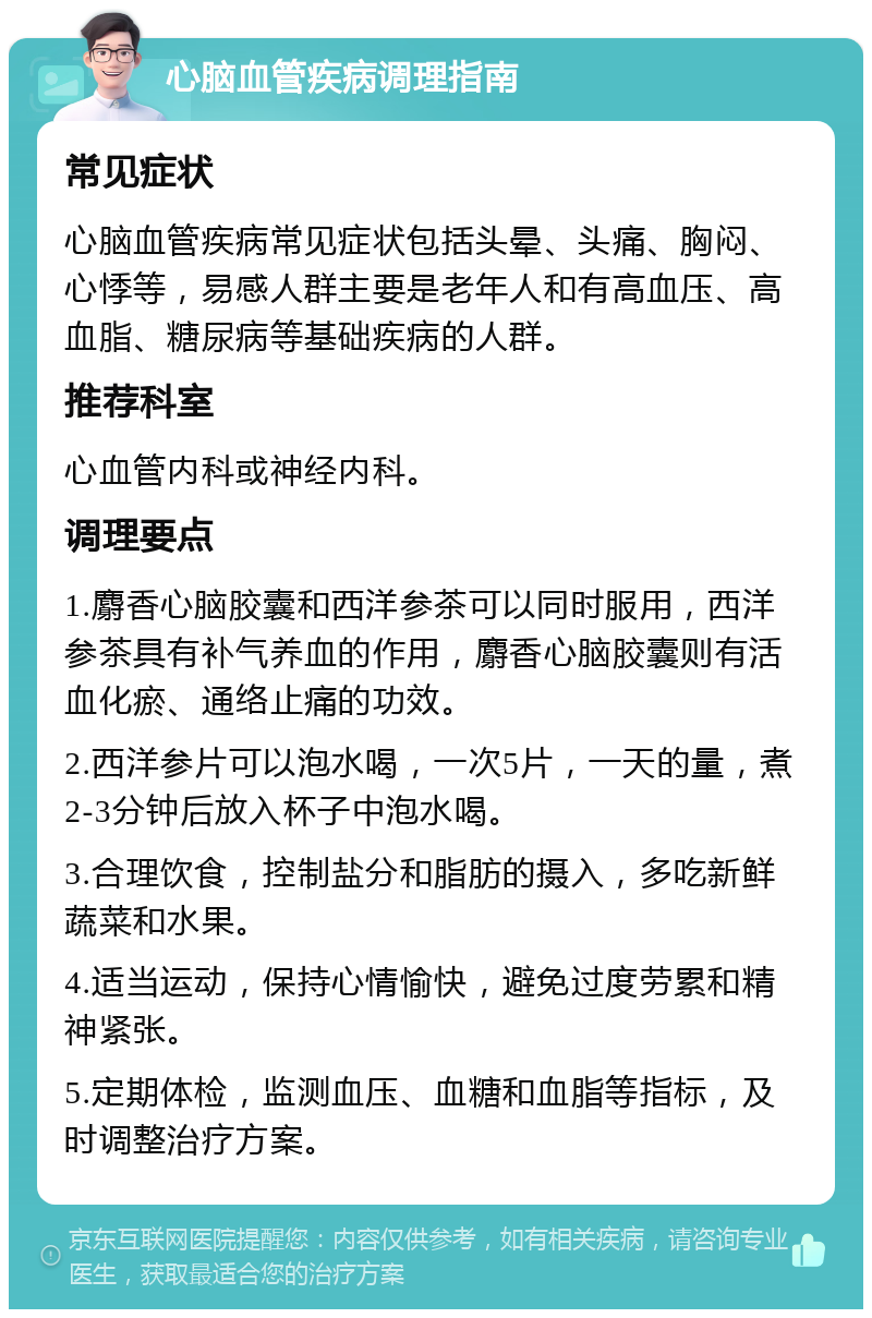 心脑血管疾病调理指南 常见症状 心脑血管疾病常见症状包括头晕、头痛、胸闷、心悸等，易感人群主要是老年人和有高血压、高血脂、糖尿病等基础疾病的人群。 推荐科室 心血管内科或神经内科。 调理要点 1.麝香心脑胶囊和西洋参茶可以同时服用，西洋参茶具有补气养血的作用，麝香心脑胶囊则有活血化瘀、通络止痛的功效。 2.西洋参片可以泡水喝，一次5片，一天的量，煮2-3分钟后放入杯子中泡水喝。 3.合理饮食，控制盐分和脂肪的摄入，多吃新鲜蔬菜和水果。 4.适当运动，保持心情愉快，避免过度劳累和精神紧张。 5.定期体检，监测血压、血糖和血脂等指标，及时调整治疗方案。