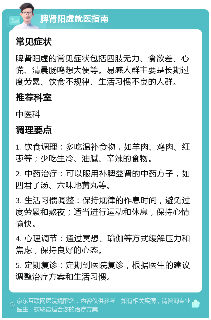 脾肾阳虚就医指南 常见症状 脾肾阳虚的常见症状包括四肢无力、食欲差、心慌、清晨肠鸣想大便等。易感人群主要是长期过度劳累、饮食不规律、生活习惯不良的人群。 推荐科室 中医科 调理要点 1. 饮食调理：多吃温补食物，如羊肉、鸡肉、红枣等；少吃生冷、油腻、辛辣的食物。 2. 中药治疗：可以服用补脾益肾的中药方子，如四君子汤、六味地黄丸等。 3. 生活习惯调整：保持规律的作息时间，避免过度劳累和熬夜；适当进行运动和休息，保持心情愉快。 4. 心理调节：通过冥想、瑜伽等方式缓解压力和焦虑，保持良好的心态。 5. 定期复诊：定期到医院复诊，根据医生的建议调整治疗方案和生活习惯。