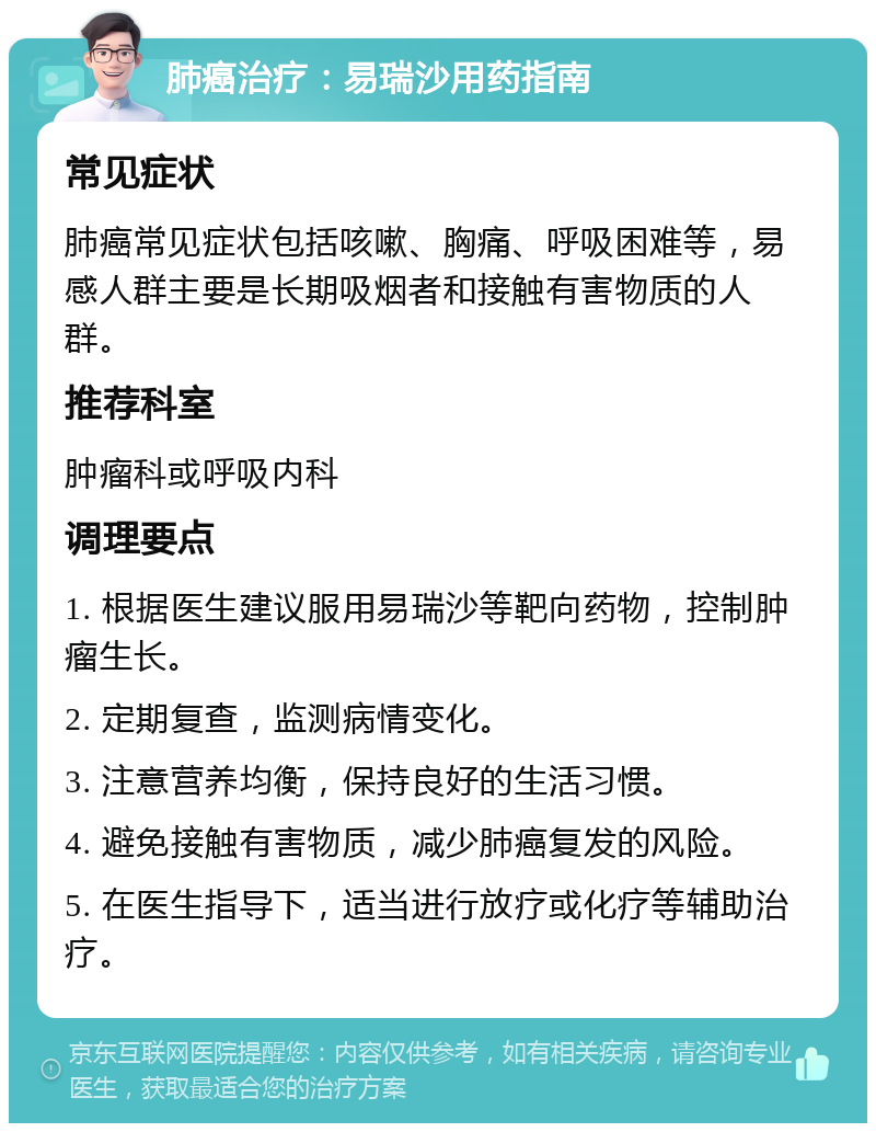 肺癌治疗：易瑞沙用药指南 常见症状 肺癌常见症状包括咳嗽、胸痛、呼吸困难等，易感人群主要是长期吸烟者和接触有害物质的人群。 推荐科室 肿瘤科或呼吸内科 调理要点 1. 根据医生建议服用易瑞沙等靶向药物，控制肿瘤生长。 2. 定期复查，监测病情变化。 3. 注意营养均衡，保持良好的生活习惯。 4. 避免接触有害物质，减少肺癌复发的风险。 5. 在医生指导下，适当进行放疗或化疗等辅助治疗。