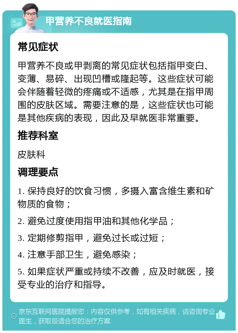 甲营养不良就医指南 常见症状 甲营养不良或甲剥离的常见症状包括指甲变白、变薄、易碎、出现凹槽或隆起等。这些症状可能会伴随着轻微的疼痛或不适感，尤其是在指甲周围的皮肤区域。需要注意的是，这些症状也可能是其他疾病的表现，因此及早就医非常重要。 推荐科室 皮肤科 调理要点 1. 保持良好的饮食习惯，多摄入富含维生素和矿物质的食物； 2. 避免过度使用指甲油和其他化学品； 3. 定期修剪指甲，避免过长或过短； 4. 注意手部卫生，避免感染； 5. 如果症状严重或持续不改善，应及时就医，接受专业的治疗和指导。