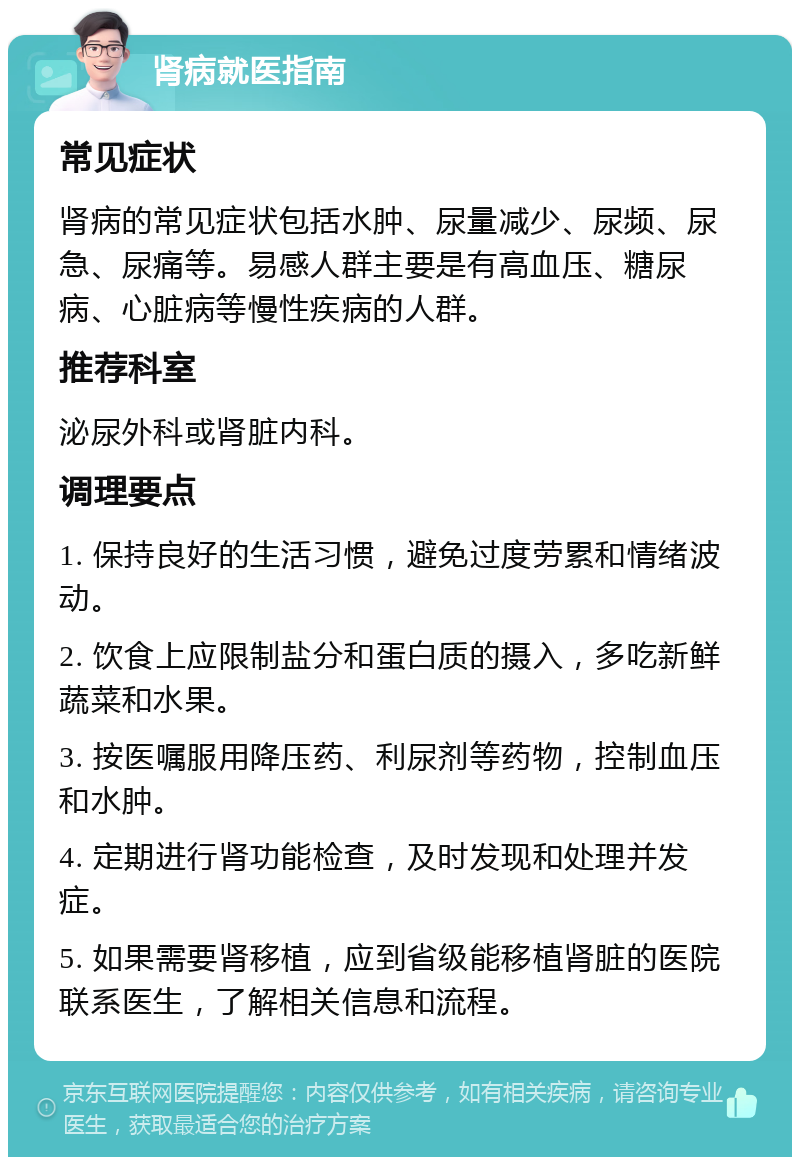 肾病就医指南 常见症状 肾病的常见症状包括水肿、尿量减少、尿频、尿急、尿痛等。易感人群主要是有高血压、糖尿病、心脏病等慢性疾病的人群。 推荐科室 泌尿外科或肾脏内科。 调理要点 1. 保持良好的生活习惯，避免过度劳累和情绪波动。 2. 饮食上应限制盐分和蛋白质的摄入，多吃新鲜蔬菜和水果。 3. 按医嘱服用降压药、利尿剂等药物，控制血压和水肿。 4. 定期进行肾功能检查，及时发现和处理并发症。 5. 如果需要肾移植，应到省级能移植肾脏的医院联系医生，了解相关信息和流程。