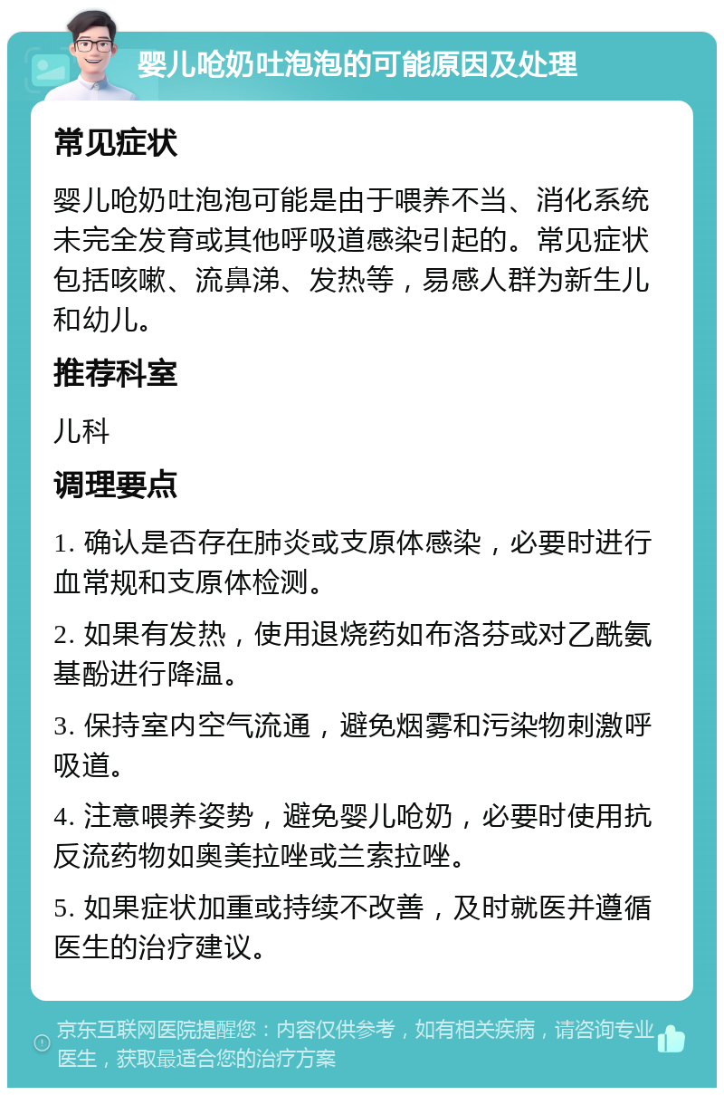 婴儿呛奶吐泡泡的可能原因及处理 常见症状 婴儿呛奶吐泡泡可能是由于喂养不当、消化系统未完全发育或其他呼吸道感染引起的。常见症状包括咳嗽、流鼻涕、发热等，易感人群为新生儿和幼儿。 推荐科室 儿科 调理要点 1. 确认是否存在肺炎或支原体感染，必要时进行血常规和支原体检测。 2. 如果有发热，使用退烧药如布洛芬或对乙酰氨基酚进行降温。 3. 保持室内空气流通，避免烟雾和污染物刺激呼吸道。 4. 注意喂养姿势，避免婴儿呛奶，必要时使用抗反流药物如奥美拉唑或兰索拉唑。 5. 如果症状加重或持续不改善，及时就医并遵循医生的治疗建议。