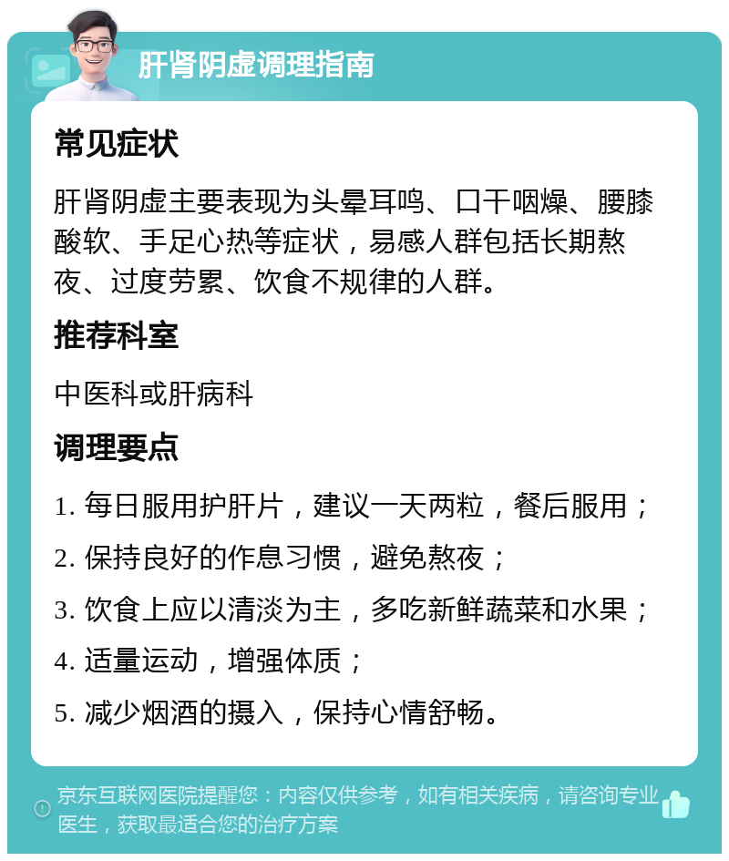 肝肾阴虚调理指南 常见症状 肝肾阴虚主要表现为头晕耳鸣、口干咽燥、腰膝酸软、手足心热等症状，易感人群包括长期熬夜、过度劳累、饮食不规律的人群。 推荐科室 中医科或肝病科 调理要点 1. 每日服用护肝片，建议一天两粒，餐后服用； 2. 保持良好的作息习惯，避免熬夜； 3. 饮食上应以清淡为主，多吃新鲜蔬菜和水果； 4. 适量运动，增强体质； 5. 减少烟酒的摄入，保持心情舒畅。