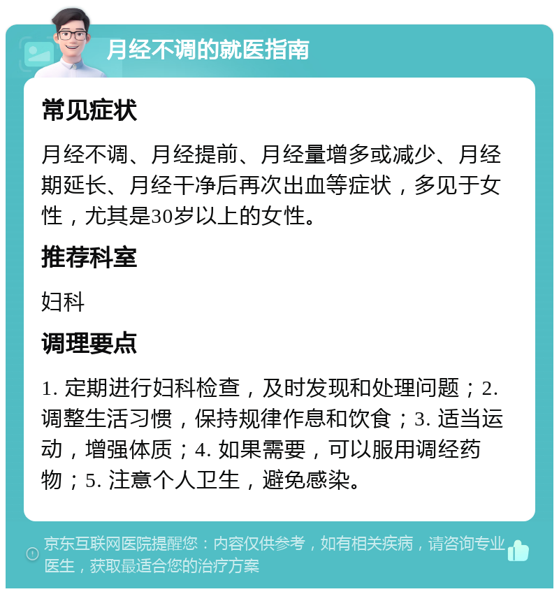 月经不调的就医指南 常见症状 月经不调、月经提前、月经量增多或减少、月经期延长、月经干净后再次出血等症状，多见于女性，尤其是30岁以上的女性。 推荐科室 妇科 调理要点 1. 定期进行妇科检查，及时发现和处理问题；2. 调整生活习惯，保持规律作息和饮食；3. 适当运动，增强体质；4. 如果需要，可以服用调经药物；5. 注意个人卫生，避免感染。