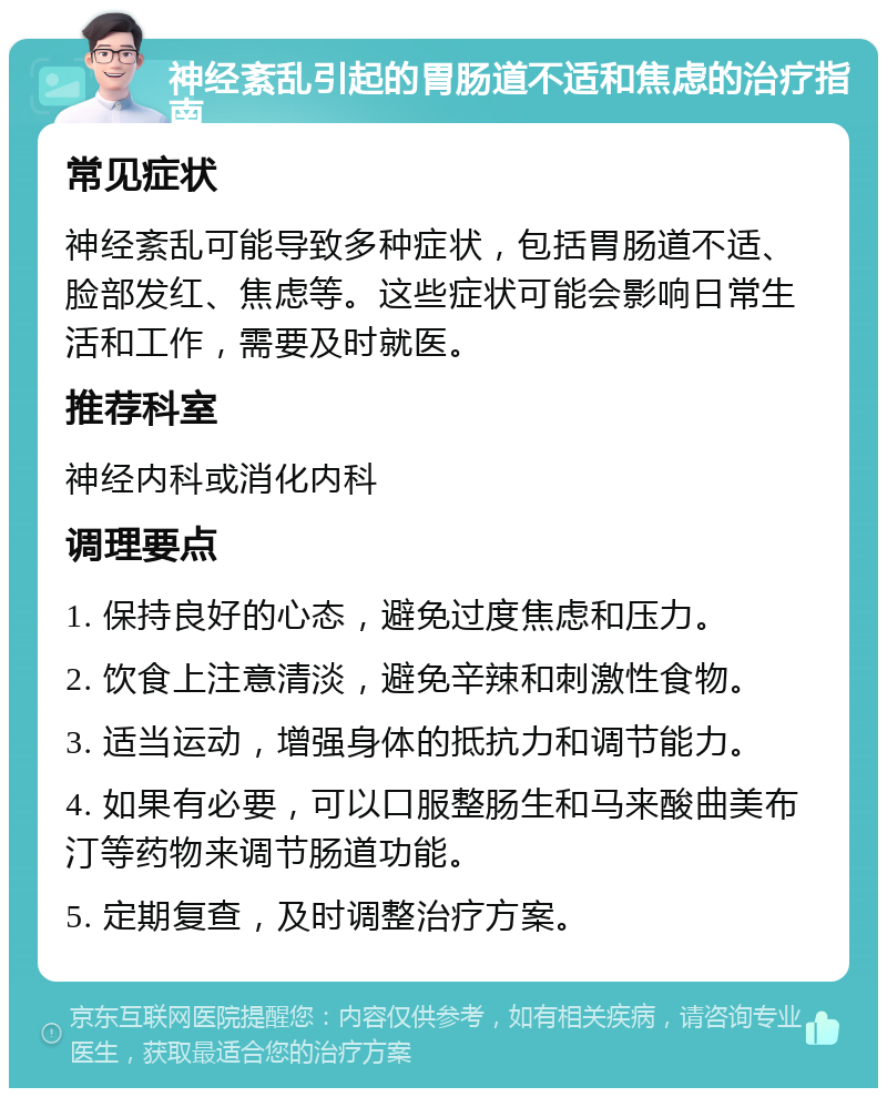 神经紊乱引起的胃肠道不适和焦虑的治疗指南 常见症状 神经紊乱可能导致多种症状，包括胃肠道不适、脸部发红、焦虑等。这些症状可能会影响日常生活和工作，需要及时就医。 推荐科室 神经内科或消化内科 调理要点 1. 保持良好的心态，避免过度焦虑和压力。 2. 饮食上注意清淡，避免辛辣和刺激性食物。 3. 适当运动，增强身体的抵抗力和调节能力。 4. 如果有必要，可以口服整肠生和马来酸曲美布汀等药物来调节肠道功能。 5. 定期复查，及时调整治疗方案。