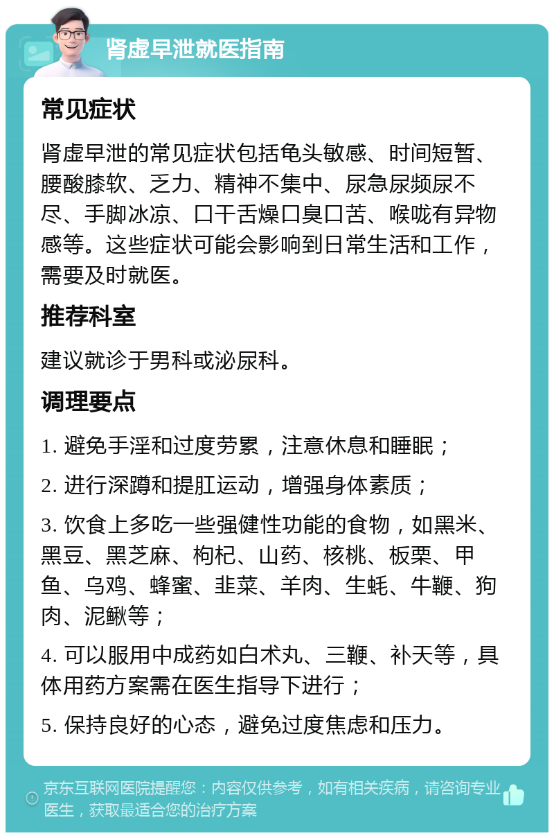 肾虚早泄就医指南 常见症状 肾虚早泄的常见症状包括龟头敏感、时间短暂、腰酸膝软、乏力、精神不集中、尿急尿频尿不尽、手脚冰凉、口干舌燥口臭口苦、喉咙有异物感等。这些症状可能会影响到日常生活和工作，需要及时就医。 推荐科室 建议就诊于男科或泌尿科。 调理要点 1. 避免手淫和过度劳累，注意休息和睡眠； 2. 进行深蹲和提肛运动，增强身体素质； 3. 饮食上多吃一些强健性功能的食物，如黑米、黑豆、黑芝麻、枸杞、山药、核桃、板栗、甲鱼、乌鸡、蜂蜜、韭菜、羊肉、生蚝、牛鞭、狗肉、泥鳅等； 4. 可以服用中成药如白术丸、三鞭、补天等，具体用药方案需在医生指导下进行； 5. 保持良好的心态，避免过度焦虑和压力。