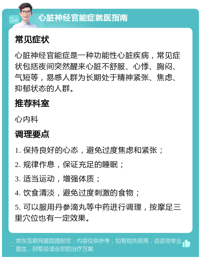 心脏神经官能症就医指南 常见症状 心脏神经官能症是一种功能性心脏疾病，常见症状包括夜间突然醒来心脏不舒服、心悸、胸闷、气短等，易感人群为长期处于精神紧张、焦虑、抑郁状态的人群。 推荐科室 心内科 调理要点 1. 保持良好的心态，避免过度焦虑和紧张； 2. 规律作息，保证充足的睡眠； 3. 适当运动，增强体质； 4. 饮食清淡，避免过度刺激的食物； 5. 可以服用丹参滴丸等中药进行调理，按摩足三里穴位也有一定效果。