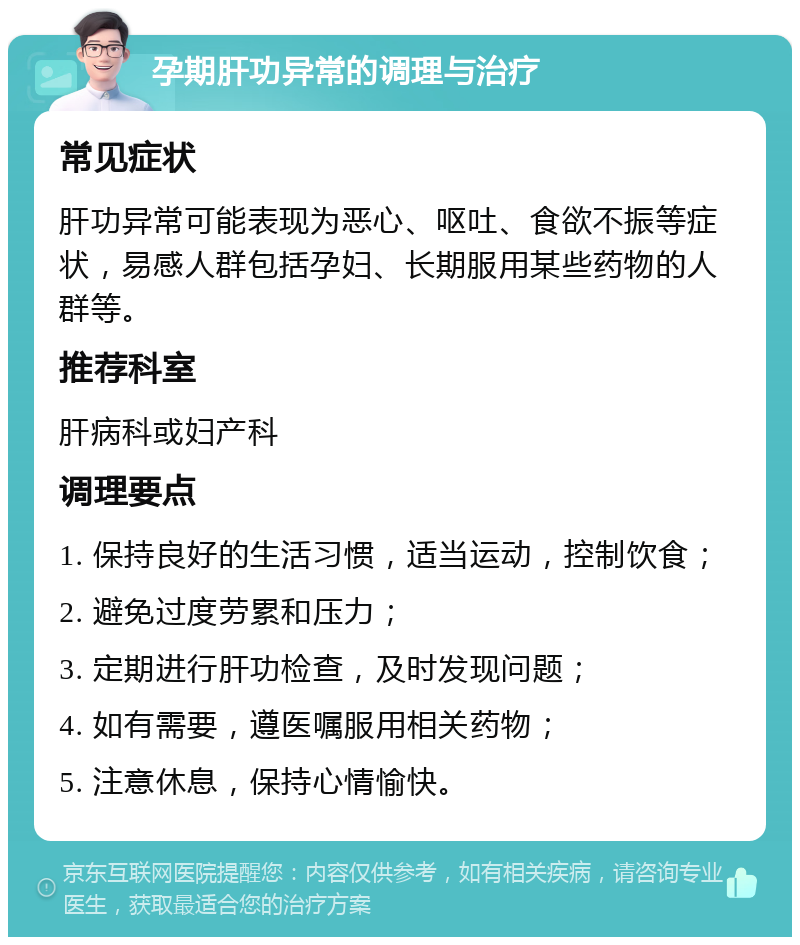 孕期肝功异常的调理与治疗 常见症状 肝功异常可能表现为恶心、呕吐、食欲不振等症状，易感人群包括孕妇、长期服用某些药物的人群等。 推荐科室 肝病科或妇产科 调理要点 1. 保持良好的生活习惯，适当运动，控制饮食； 2. 避免过度劳累和压力； 3. 定期进行肝功检查，及时发现问题； 4. 如有需要，遵医嘱服用相关药物； 5. 注意休息，保持心情愉快。