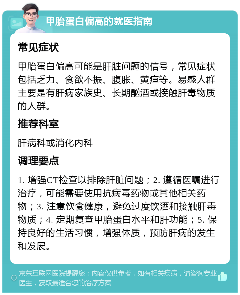 甲胎蛋白偏高的就医指南 常见症状 甲胎蛋白偏高可能是肝脏问题的信号，常见症状包括乏力、食欲不振、腹胀、黄疸等。易感人群主要是有肝病家族史、长期酗酒或接触肝毒物质的人群。 推荐科室 肝病科或消化内科 调理要点 1. 增强CT检查以排除肝脏问题；2. 遵循医嘱进行治疗，可能需要使用抗病毒药物或其他相关药物；3. 注意饮食健康，避免过度饮酒和接触肝毒物质；4. 定期复查甲胎蛋白水平和肝功能；5. 保持良好的生活习惯，增强体质，预防肝病的发生和发展。