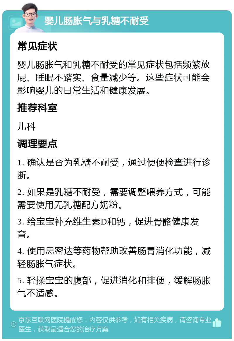 婴儿肠胀气与乳糖不耐受 常见症状 婴儿肠胀气和乳糖不耐受的常见症状包括频繁放屁、睡眠不踏实、食量减少等。这些症状可能会影响婴儿的日常生活和健康发展。 推荐科室 儿科 调理要点 1. 确认是否为乳糖不耐受，通过便便检查进行诊断。 2. 如果是乳糖不耐受，需要调整喂养方式，可能需要使用无乳糖配方奶粉。 3. 给宝宝补充维生素D和钙，促进骨骼健康发育。 4. 使用思密达等药物帮助改善肠胃消化功能，减轻肠胀气症状。 5. 轻揉宝宝的腹部，促进消化和排便，缓解肠胀气不适感。